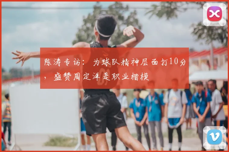 陈涛专访:为球队精神层面打10分,盛赞周定洋是职业楷模
