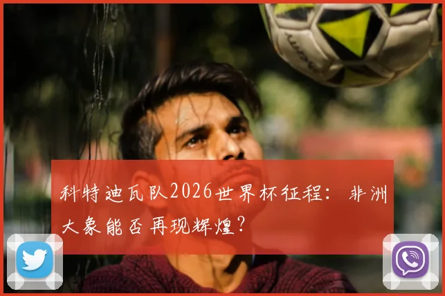 科特迪瓦队2026世界杯征程：非洲大象能否再现辉煌？