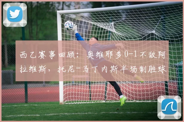 西乙赛事回顾:奥维耶多0-1不敌阿拉维斯,托尼-马丁内斯半场制胜球解析
