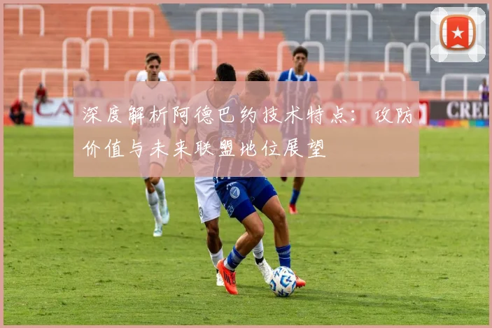 深度解析阿德巴约技术特点:攻防价值与未来联盟地位展望
