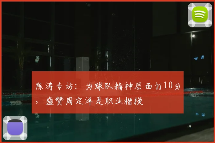 陈涛专访：为球队精神层面打10分，盛赞周定洋是职业楷模