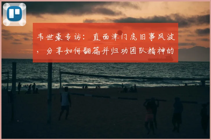 韦世豪专访:直面津门虎旧事风波,分享如何翻篇并归功团队精神的成功心法